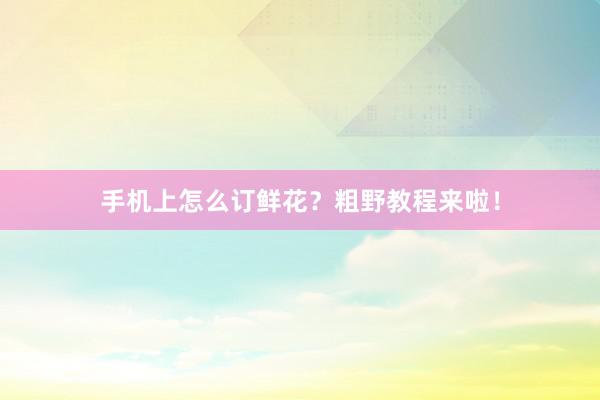 手机上怎么订鲜花？粗野教程来啦！